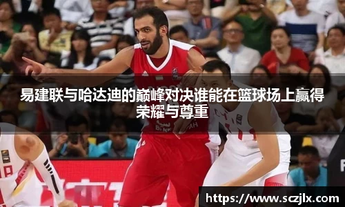 易建联与哈达迪的巅峰对决谁能在篮球场上赢得荣耀与尊重